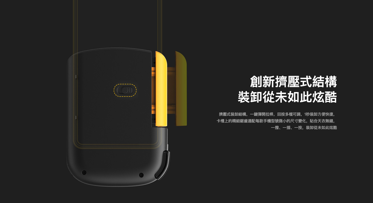 創新擠壓式結構,裝卸從未如此炫酷 - 擠壓式裝卸結構,一鍵彈開拉桿,回按多檔可調,1秒裝卸方便快捷,卡槽上的精細鋸齒適配每款手機型號微小的尺寸變化,貼合天衣無縫,一撥、一插、一按,裝卸從未如此炫酷